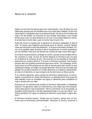 71
LibrosEnRed
AGUA EN EL DESIERTO
Había una vez dos hermanos que eran comerciantes. Uno de ellos era muy
hábil para guiarse por las estrellas pero muy ﬂojo para trabajar. El otro era
observador y trabajador pero muy desorientado. Un día se encontraban de
viaje a ﬁn de vender sus artículos en otra ciudad. Para llegar a esa ciudad
tenían que cruzar un gran desierto en el cual, como todos sabemos, duran-
te el día hace mucho calor y por la noche hace mucho frío.
Antes de iniciar la travesía por el desierto el hermano trabajador le dijo al
otro “es bueno que hagamos provisiones para el camino, ¿cuánto tiempo
crees que nos tome cruzar este desierto?” A lo que su hermano contestó “co-
mo no es posible viajar durante el día lo haremos por la noche guiándome
por las estrellas. Creo que nos llevará tres noches de viaje cruzar este lugar.”
Se hicieron de provisiones y al llegar la noche, cuando la arena había enfria-
do, iniciaron su viaje. Un par de noches después el hermano que era guía
en el desierto le comenta al otro “de acuerdo con las estrellas al amanecer
estaremos en nuestro destino” A lo que su hermano contestó “qué bueno,
porque sólo nos quedan provisiones para esta noche.” Sin embargo, el her-
mano guía se conﬁó porque ya era sólo la tercera parte del camino la que
faltaba para llegar; se relajó y se quedó dormido. Entonces los animales que
jalaban las carretas tomaron un rumbo diferente a su destino, adentrándo-
se más en el desierto, sin que ninguno de los hermanos se diera cuenta.
A la mañana siguiente, para cuando los hermanos despertaron, se encon-
traban nuevamente en medio del desierto. La desesperación hizo presa de
ellos debido a que no contaban con agua ni alimentos para completar su
viaje y temían por sus vidas.
Entonces en un momento de lucidez el hermano observador y trabajador
expresó “no ganamos nada con lamentarnos, será mejor que nos tranquili-
cemos para pensar más claramente.” Pero su hermano no lo escuchaba, se
quejaba continuamente y lloraba desesperanzado a la vez que decía “¡es-
tamos perdidos! Sin agua no podremos sobrevivir para llegar a algún des-
tino.”
El hermano sensato razonó, “tengo que ser fuerte y pensar por mi her-
mano que se encuentra conmocionado.” Entonces se sentó y comenzó a
 