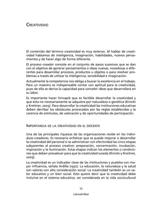 73
LibrosEnRed
CREATIVIDAD
El contenido del término creatividad es muy extenso. Al hablar de creati-
vidad hablamos de inteligencia, imaginación, habilidades, nuevos pensa-
mientos y de hacer algo de forma diferente.
El proceso creador consiste en el conjunto de pasos sucesivos que se dan
con el objetivo de generar pensamientos o ideas nuevas, novedosas o dife-
rentes para desarrollar procesos, productos u objetos o para resolver pro-
blemas a través de utilizar la inteligencia, sensibilidad e imaginación.
Actualmente la competencia nos obliga a buscar la excelencia en el trabajo.
Para un maestro es indispensable contar con aptitud para la creatividad,
pues de ella se deriva la capacidad para concebir ideas que desarrollará en
su labor.
Es importante hacer hincapié que es factible desarrollar la creatividad y
que ésta no necesariamente se adquiere por naturaleza o genética (Kinicki
y Kreitner, 2005). Para desarrollar la creatividad las instituciones educativas
deben derribar los obstáculos provocados por las reglas establecidas y la
carencia de estímulos, de valoración y de oportunidades de participación.
IMPORTANCIA DE LA CREATIVIDAD EN EL DOCENTE
Una de las principales riquezas de las organizaciones reside en los indivi-
duos creadores. Es necesario enfatizar que se puede mejorar o desarrollar
la creatividad del personal si se administran con efectividad las cinco etapas
subyacentes al proceso creativo: preparación, concentración, incubación,
inspiración y la iluminación. Estas etapas indican los elementos o condicio-
nes que deben prevalecer para que la creatividad suceda (Kinicki y Kreitner,
2005).
La creatividad es un indicador clave de las instituciones y pueblos con ma-
yor inﬂuencia, señala Ardilla (1972). La educación, la naturaleza y la salud
son valores con alta consideración social. La creatividad también es un va-
lor educativo y un bien social. Esto quiere decir que la creatividad debe
incluirse en el sistema educativo, ser considerada en la vida sociocultural
 