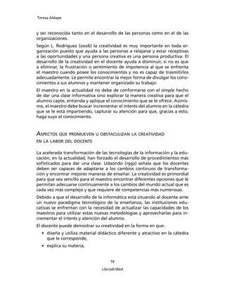 Teresa Aldape
74
LibrosEnRed
y ser reconocida tanto en el desarrollo de las personas como en el de las
organizaciones.
Según L. Rodríguez (2006) la creatividad es muy importante en toda or-
ganización puesto que ayuda a las personas a relajarse y estar receptivas
a las oportunidades y una persona creativa es una persona productiva. El
desarrollo de la creatividad en el docente ayuda a disminuir, si no es que
a eliminar, la frustración o sentimiento de impotencia al que se enfrenta
el maestro cuando posee los conocimientos y no es capaz de trasmitirlos
adecuadamente. Le permite encontrar la mejor forma de divulgar los cono-
cimientos a sus alumnos y mantener organizado su trabajo.
El maestro en la actualidad no debe de conformarse con el simple hecho
de dar una clase informativa sino explorar la manera creativa para que el
alumno capte, entienda y aplique el conocimiento que se le ofrece. Asimis-
mo, el maestro debe buscar incrementar el interés del alumno en la cátedra
que se le está impartiendo, capturar su atención para que, gracias a esto,
haga suyo el conocimiento.
ASPECTOS QUE PROMUEVEN U OBSTACULIZAN LA CREATIVIDAD
EN LA LABOR DEL DOCENTE
La acelerada transformación de las tecnologías de la información y la edu-
cación, en la actualidad, han forzado el desarrollo de procedimientos más
soﬁsticados para dar una clase. Udaondo (1992) señala que los docentes
deben ser capaces de adaptarse a los cambios continuos de transforma-
ción y encontrar mejores maneras de enseñar. La creatividad es primordial
para que sea sencillo para el maestro encontrar diferentes opciones que le
permitan adecuarse continuamente a los cambios del mundo actual que es
cada vez más complejo y que requiere de competencias más numerosas.
Debido a que el desarrollo de la informática está situando al docente ante
un nuevo paradigma tecnológico de la enseñanza, las instituciones edu-
cativas se enfrentan con la necesidad de actualizar las capacidades de los
maestros para utilizar estas nuevas metodologías y aprovecharlas para in-
crementar el interés y atención del alumno.
El docente puede demostrar su creatividad en la forma en que:
• diseña y utiliza material didáctico diferente y atractivo en la cátedra
que le corresponde,
• explica su materia,
 