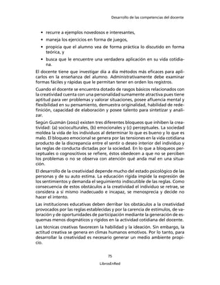 Desarrollo de las competencias del docente
75
LibrosEnRed
• recurre a ejemplos novedosos e interesantes,
• maneja los ejercicios en forma de juegos,
• propicia que el alumno vea de forma práctica lo discutido en forma
teórica, y
• busca que le encuentre una verdadera aplicación en su vida cotidia-
na.
El docente tiene que investigar día a día métodos más eﬁcaces para apli-
carlos en la enseñanza del alumno. Administrativamente debe examinar
formas fáciles y rápidas que le permitan tener en orden los registros.
Cuando el docente se encuentra dotado de rasgos básicos relacionados con
la creatividad cuenta con una personalidad sumamente atractiva pues tiene
aptitud para ver problemas y valorar situaciones, posee aﬂuencia mental y
ﬂexibilidad en su pensamiento, demuestra originalidad, habilidad de rede-
ﬁnición, capacidad de elaboración y posee talento para sintetizar y anali-
zar.
Según Guzmán (2002) existen tres diferentes bloqueos que inhiben la crea-
tividad: (a) socioculturales, (b) emocionales y (c) perceptuales. La sociedad
moldea la vida de los individuos al determinar lo que es bueno y lo que es
malo. El bloqueo emocional se genera por las tensiones en la vida cotidiana
producto de la discrepancia entre el sentir o deseo interior del individuo y
las reglas de conducta dictadas por la sociedad. En lo que a bloqueos per-
ceptuales o cognoscitivos se reﬁere, éstos obedecen a que no se perciben
los problemas o no se observa con atención qué anda mal en una situa-
ción.
El desarrollo de la creatividad depende mucho del estado psicológico de las
personas y de su auto estima. La educación rígida impide la expresión de
los sentimientos y demanda el seguimiento indiscutible de las reglas. Como
consecuencia de estos obstáculos a la creatividad el individuo se retrae, se
considera a sí mismo inadecuado e incapaz, se menosprecia y decide no
hacer el intento.
Las instituciones educativas deben derribar los obstáculos a la creatividad
provocados por las reglas establecidas y por la carencia de estímulos, de va-
loración y de oportunidades de participación mediante la generación de es-
quemas menos dogmáticos y rígidos en la actividad cotidiana del docente.
Las técnicas creativas favorecen la habilidad y la ideación. Sin embargo, la
actitud creativa se genera en climas humanos emotivos. Por lo tanto, para
desarrollar la creatividad es necesario generar un medio ambiente propi-
cio.
 