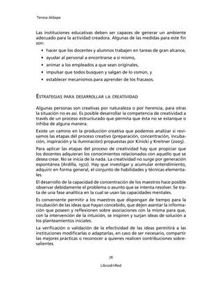 Teresa Aldape
76
LibrosEnRed
Las instituciones educativas deben ser capaces de generar un ambiente
adecuado para la actividad creadora. Algunas de las medidas para este ﬁn
son:
• hacer que los docentes y alumnos trabajen en tareas de gran alcance,
• ayudar al personal a encontrarse a sí mismo,
• animar a los empleados a que sean originales,
• impulsar que todos busquen y salgan de lo común, y
• establecer mecanismos para aprender de los fracasos.
ESTRATEGIAS PARA DESARROLLAR LA CREATIVIDAD
Algunas personas son creativas por naturaleza o por herencia, para otras
la situación no es así. Es posible desarrollar la competencia de creatividad a
través de un proceso estructurado que permita que ésta no se estanque o
inhiba de alguna manera.
Existe un camino en la producción creativa que podemos analizar si revi-
samos las etapas del proceso creativo (preparación, concentración, incuba-
ción, inspiración y la iluminación) propuestas por Kinicki y Kreitner (2005).
Para aplicar las etapas del proceso de creatividad hay que propiciar que
los docentes adquieran los conocimientos relacionados con aquello que se
desea crear. No se inicia de la nada. La creatividad no surge por generación
espontánea (Ardilla, 1972). Hay que investigar y acumular entendimiento,
adquirir en forma general, el conjunto de habilidades y técnicas elementa-
les.
El desarrollo de la capacidad de concentración de los maestros hace posible
observar debidamente el problema o asunto que se intenta resolver. Se tra-
ta de una fase analítica en la cual se usan las capacidades mentales.
Es conveniente permitir a los maestros que dispongan de tiempo para la
incubación de las ideas que hayan concebido, que dejen asentar la informa-
ción que poseen y reﬂexionen sobre asociaciones con la misma para que,
con la intervención de la intuición, se inspiren y surjan ideas de solución a
los planteamientos iniciales.
La veriﬁcación o validación de la efectividad de las ideas permitirá a las
instituciones modiﬁcarlas o adaptarlas, en caso de ser necesario, compartir
las mejores prácticas o reconocer a quienes realicen contribuciones sobre-
salientes.
 