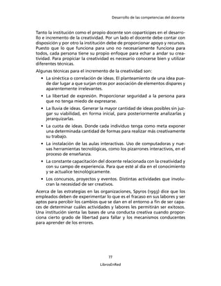 Desarrollo de las competencias del docente
77
LibrosEnRed
Tanto la institución como el propio docente son copartícipes en el desarro-
llo e incremento de la creatividad. Por un lado el docente debe contar con
disposición y por otro la institución debe de proporcionar apoyo y recursos.
Puesto que lo que funciona para uno no necesariamente funciona para
todos, cada persona tiene su propio enfoque para echar a andar su crea-
tividad. Para propiciar la creatividad es necesario conocerse bien y utilizar
diferentes técnicas.
Algunas técnicas para el incremento de la creatividad son:
• La sinéctica o correlación de ideas. El planteamiento de una idea pue-
de dar lugar a que surjan otras por asociación de elementos dispares y
aparentemente irrelevantes.
• La libertad de expresión. Proporcionar seguridad a la persona para
que no tenga miedo de expresarse.
• La lluvia de ideas. Generar la mayor cantidad de ideas posibles sin juz-
gar su viabilidad, en forma inicial, para posteriormente analizarlas y
jerarquizarlas.
• La cuota de ideas. Donde cada individuo tenga como meta exponer
una determinada cantidad de formas para realizar más creativamente
su trabajo.
• La instalación de las aulas interactivas. Uso de computadoras y nue-
vas herramientas tecnológicas, como los pizarrones interactivos, en el
proceso de enseñanza.
• La constante capacitación del docente relacionada con la creatividad y
con su campo de experiencia. Para que esté al día en el conocimiento
y se actualice tecnológicamente.
• Los concursos, proyectos y eventos. Distintas actividades que involu-
cran la necesidad de ser creativos.
Acerca de las estrategias en las organizaciones, Spyros (1993) dice que los
empleados deben de experimentar lo que es el fracaso en sus labores y ser
aptos para percibir los cambios que se dan en el entorno a ﬁn de ser capa-
ces de determinar cuáles actividades y labores les permitirán ser exitosos.
Una institución sienta las bases de una conducta creativa cuando propor-
ciona cierto grado de libertad para fallar y los mecanismos conducentes
para aprender de los errores.
 
