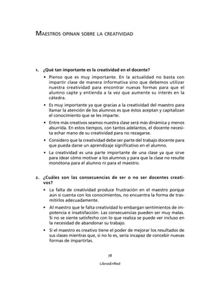 78
LibrosEnRed
MAESTROS OPINAN SOBRE LA CREATIVIDAD
1. ¿Qué tan importante es la creatividad en el docente?
• Pienso que es muy importante. En la actualidad no basta con
impartir clase de manera informativa sino que debemos utilizar
nuestra creatividad para encontrar nuevas formas para que el
alumno capte y entienda a la vez que aumente su interés en la
cátedra.
• Es muy importante ya que gracias a la creatividad del maestro para
llamar la atención de los alumnos es que éstos aceptan y capitalizan
el conocimiento que se les imparte.
• Entre más creativos seamos nuestra clase será más dinámica y menos
aburrida. En estos tiempos, con tantos adelantos, el docente necesi-
ta echar mano de su creatividad para no rezagarse.
• Considero que la creatividad debe ser parte del trabajo docente para
que pueda darse un aprendizaje signiﬁcativo en el alumno.
• La creatividad es una parte importante de una clase ya que sirve
para idear cómo motivar a los alumnos y para que la clase no resulte
monótona para el alumno ni para el maestro.
2. ¿Cuáles son las consecuencias de ser o no ser docentes creati-
vos?
• La falta de creatividad produce frustración en el maestro porque
aún si cuenta con los conocimientos, no encuentra la forma de tras-
mitirlos adecuadamente.
• Al maestro que le falta creatividad lo embargan sentimientos de im-
potencia e insatisfacción. Las consecuencias pueden ser muy malas.
Si no se siente satisfecho con lo que realiza se puede ver incluso en
la necesidad de abandonar su trabajo.
• Si el maestro es creativo tiene el poder de mejorar los resultados de
sus clases mientras que, si no lo es, sería incapaz de concebir nuevas
formas de impartirlas.
 