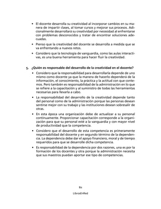 80
LibrosEnRed
• El docente desarrolla su creatividad al incorporar cambios en su ma-
nera de impartir clases, al tomar cursos y mejorar sus procesos. Adi-
cionalmente desarrollará su creatividad por necesidad al enfrentarse
con problemas desconocidos y tratar de encontrar soluciones ade-
cuadas.
• Pienso que la creatividad del docente se desarrolla a medida que se
va enfrentando a nuevos retos.
• Considero que la tecnología de vanguardia, como las aulas interacti-
vas, es una buena herramienta para hacer ﬂuir la creatividad.
5. ¿Quién es responsable del desarrollo de la creatividad en el docente?
• Considero que la responsabilidad para desarrollarla depende de uno
mismo como docente ya que la manera de hacerlo dependerá de la
información, el conocimiento, la práctica y la actitud con que conte-
mos. Pero también es responsabilidad de la administración en lo que
se reﬁere a la capacitación y al suministro de todas las herramientas
necesarias para llevarla a cabo.
• La responsabilidad del desarrollo de la creatividad depende tanto
del personal como de la administración porque las personas desean
sentirse mejor con su trabajo y las instituciones desean sobresalir de
otras.
• En esta época una organización debe de actualizar a su personal
continuamente. Proporcionar capacitación corresponde a la organi-
zación para que su personal esté a la vanguardia y con mayor nivel
de productividad que la competencia.
• Considero que el desarrollo de esta competencia es primeramente
responsabilidad del docente y en segundo término de la dependen-
cia. La dependencia debe dar el apoyo ﬁnanciero, moral y de tiempo
requeridos para que se desarrolle dicha competencia.
• Es responsabilidad de la dependencia por dos razones, una es por la
formación de los docentes y otra porque la administración necesita
que sus maestros puedan aportar ese tipo de competencias.
 