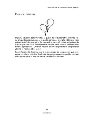Desarrollo de las competencias del docente
83
LibrosEnRed
PREGUNTAS CREATIVAS
Elija una situación determinada a la que se desee buscar otros caminos. Ha-
ga preguntas estimulantes al respecto, como por ejemplo: ¿Cómo se hace
actualmente? ¿De qué otras formas podría hacerse? ¿Cómo se haría en lo
futuro? ¿De qué otras formas podría hacerse en el futuro? ¿Podrían com-
binarse operaciones? ¿Podrían hacerse en serie algunas fases del proceso?
¿Cómo se hace en otros lados?
Puede hacer esta dinámica solo o con un grupo de compañeros que com-
partan el mismo objetivo. Realice tantas preguntas como considere conve-
niente para generar alternativas de solución innovadoras.
 