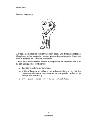 Teresa Aldape
84
LibrosEnRed
POEMAS CREATIVOS
Escriba de 6 a 8 palabras que correspondan a cada una de las siguientes cla-
siﬁcaciones: verbo, adverbio, nombre, pronombre, adjetivo, artículo, con-
junción, preposición, inﬁnitivo y gerundio
Elabore en el menor tiempo posible la composición de un poema que cum-
pla con las siguientes condiciones:
a) Considere un tema determinado.
b) Utilice solamente las palabras que se hayan listado en las clasiﬁca-
ciones anteriormente mencionadas aunque puede cambiarlas en
tiempo y en número, y
c) Utilice cuando menos un 80% de las palabras listadas.
 