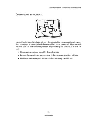 Desarrollo de las competencias del docente
85
LibrosEnRed
CONTRIBUCIÓN INSTITUCIONAL
Las instituciones educativas, a través de sus prácticas organizacionales, pue-
den promover el desarrollo de la creatividad en su personal. Algunas acti-
vidades que las instituciones pueden emprender para contribuir a este ﬁn
son:
• Organizar grupos de solución de problemas.
• Desarrollar reuniones para compartir las mejores prácticas e ideas.
• Nombrar mentores para instar a la innovación y creatividad.
 