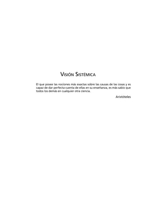 VISIÓN SISTÉMICA
El que posee las nociones más exactas sobre las causas de las cosas y es
capaz de dar perfecta cuenta de ellas en su enseñanza, es más sabio que
todos los demás en cualquier otra ciencia.
Aristóteles
 