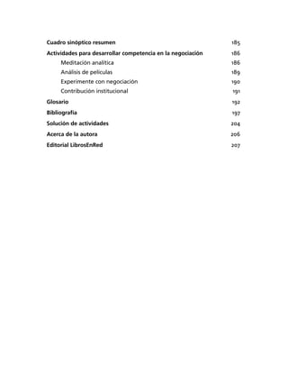 Cuadro sinóptico resumen 185
Actividades para desarrollar competencia en la negociación 186
Meditación analítica 186
Análisis de películas 189
Experimente con negociación 190
Contribución institucional 191
Glosario 192
Bibliografía 197
Solución de actividades 204
Acerca de la autora 206
Editorial LibrosEnRed 207
 