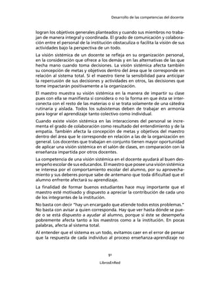 Desarrollo de las competencias del docente
91
LibrosEnRed
logran los objetivos generales planteados y cuando sus miembros no traba-
jan de manera integral y coordinada. El grado de comunicación y colabora-
ción entre el personal de la institución obstaculiza o facilita la visión de sus
actividades bajo la perspectiva de un todo.
La visión sistémica de un docente se reﬂeja en su organización personal,
en la consideración que ofrece a los demás y en las alternativas de las que
hecha mano cuando toma decisiones. La visión sistémica afecta también
su concepción de metas y objetivos dentro del área que le corresponde en
relación al sistema total. Si el maestro tiene la sensibilidad para anticipar
la repercusión de sus decisiones y actividades en otros, las decisiones que
tome impactarán positivamente a la organización.
El maestro muestra su visión sistémica en la manera de impartir su clase
pues con ella se maniﬁesta si considera o no la forma en que ésta se inter-
conecta con el resto de las materias o si se trata solamente de una cátedra
rutinaria y aislada. Todos los subsistemas deben de trabajar en armonía
para lograr el aprendizaje tanto colectivo como individual.
Cuando existe visión sistémica en las interacciones del personal se incre-
menta el grado de colaboración como resultado del entendimiento y de la
empatía. También afecta la concepción de metas y objetivos del maestro
dentro del área que le corresponde en relación a las de la organización en
general. Los docentes que trabajan en conjunto tienen mayor oportunidad
de aplicar una visión sistémica en el salón de clases, en comparación con la
enseñanza impartida por otros docentes.
La competencia de una visión sistémica en el docente ayudará al buen des-
empeño escolar de sus educandos. El maestro que posee una visión sistémica
se interesa por el comportamiento escolar del alumno, por su aprovecha-
miento y sus deberes porque sabe de antemano que toda diﬁcultad que el
alumno enfrente afectará su aprendizaje.
La ﬁnalidad de formar buenos estudiantes hace muy importante que el
maestro esté motivado y dispuesto a apreciar la contribución de cada uno
de los integrantes de la institución.
No basta con decir “hay un encargado que atiende todos estos problemas.”
No basta con avisar a quien corresponda. Hay que ver hasta dónde se pue-
de o se está dispuesto a ayudar al alumno, porque si éste se desempeña
pobremente afecta tanto a los maestros como a la institución. En pocas
palabras, afecta al sistema total.
Al entender que el sistema es un todo, evitamos caer en el error de pensar
que la respuesta de cada individuo al proceso enseñanza-aprendizaje no
 