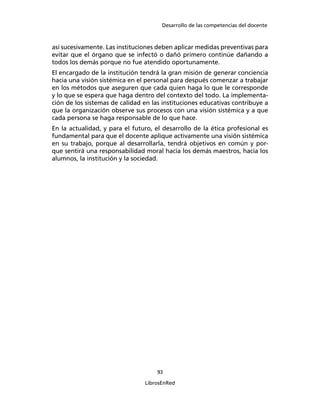 Desarrollo de las competencias del docente
93
LibrosEnRed
así sucesivamente. Las instituciones deben aplicar medidas preventivas para
evitar que el órgano que se infectó o dañó primero continúe dañando a
todos los demás porque no fue atendido oportunamente.
El encargado de la institución tendrá la gran misión de generar conciencia
hacia una visión sistémica en el personal para después comenzar a trabajar
en los métodos que aseguren que cada quien haga lo que le corresponde
y lo que se espera que haga dentro del contexto del todo. La implementa-
ción de los sistemas de calidad en las instituciones educativas contribuye a
que la organización observe sus procesos con una visión sistémica y a que
cada persona se haga responsable de lo que hace.
En la actualidad, y para el futuro, el desarrollo de la ética profesional es
fundamental para que el docente aplique activamente una visión sistémica
en su trabajo, porque al desarrollarla, tendrá objetivos en común y por-
que sentirá una responsabilidad moral hacia los demás maestros, hacia los
alumnos, la institución y la sociedad.
 