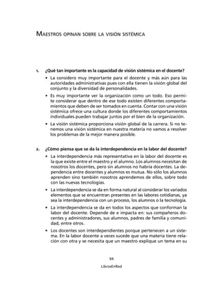 94
LibrosEnRed
MAESTROS OPINAN SOBRE LA VISIÓN SISTÉMICA
1. ¿Qué tan importante es la capacidad de visión sistémica en el docente?
• La considero muy importante para el docente y más aún para las
autoridades administrativas pues con ella tienen la visión global del
conjunto y la diversidad de personalidades.
• Es muy importante ver la organización como un todo. Eso permi-
te considerar que dentro de ese todo existen diferentes comporta-
mientos que deben de ser tomados en cuenta. Contar con una visión
sistémica ofrece una cultura donde los diferentes comportamientos
individuales pueden trabajar juntos por el bien de la organización.
• La visión sistémica proporciona visión global de la carrera. Si no te-
nemos una visión sistémica en nuestra materia no vamos a resolver
los problemas de la mejor manera posible.
2. ¿Cómo piensa que se da la interdependencia en la labor del docente?
• La interdependencia más representativa en la labor del docente es
la que existe entre el maestro y el alumno. Los alumnos necesitan de
nosotros los docentes, pero sin alumnos no habría docentes. La de-
pendencia entre docentes y alumnos es mutua. No sólo los alumnos
aprenden sino también nosotros aprendemos de ellos, sobre todo
con las nuevas tecnologías.
• La interdependencia se da en forma natural al considerar los variados
elementos que se encuentran presentes en las labores cotidianas, ya
sea la interdependencia con un proceso, los alumnos o la tecnología.
• La interdependencia se da en todos los aspectos que conforman la
labor del docente. Depende de e impacta en: sus compañeros do-
centes y administradores, sus alumnos, padres de familia y comuni-
dad, entre otros.
• Los docentes son interdependientes porque pertenecen a un siste-
ma. En la labor docente a veces sucede que una materia tiene rela-
ción con otra y se necesita que un maestro explique un tema en su
 