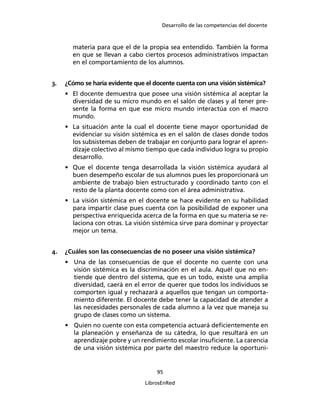 Desarrollo de las competencias del docente
95
LibrosEnRed
materia para que el de la propia sea entendido. También la forma
en que se llevan a cabo ciertos procesos administrativos impactan
en el comportamiento de los alumnos.
3. ¿Cómo se haría evidente que el docente cuenta con una visión sistémica?
• El docente demuestra que posee una visión sistémica al aceptar la
diversidad de su micro mundo en el salón de clases y al tener pre-
sente la forma en que ese micro mundo interactúa con el macro
mundo.
• La situación ante la cual el docente tiene mayor oportunidad de
evidenciar su visión sistémica es en el salón de clases donde todos
los subsistemas deben de trabajar en conjunto para lograr el apren-
dizaje colectivo al mismo tiempo que cada individuo logra su propio
desarrollo.
• Que el docente tenga desarrollada la visión sistémica ayudará al
buen desempeño escolar de sus alumnos pues les proporcionará un
ambiente de trabajo bien estructurado y coordinado tanto con el
resto de la planta docente como con el área administrativa.
• La visión sistémica en el docente se hace evidente en su habilidad
para impartir clase pues cuenta con la posibilidad de exponer una
perspectiva enriquecida acerca de la forma en que su materia se re-
laciona con otras. La visión sistémica sirve para dominar y proyectar
mejor un tema.
4. ¿Cuáles son las consecuencias de no poseer una visión sistémica?
• Una de las consecuencias de que el docente no cuente con una
visión sistémica es la discriminación en el aula. Aquél que no en-
tiende que dentro del sistema, que es un todo, existe una amplia
diversidad, caerá en el error de querer que todos los individuos se
comporten igual y rechazará a aquellos que tengan un comporta-
miento diferente. El docente debe tener la capacidad de atender a
las necesidades personales de cada alumno a la vez que maneja su
grupo de clases como un sistema.
• Quien no cuente con esta competencia actuará deﬁcientemente en
la planeación y enseñanza de su cátedra, lo que resultará en un
aprendizaje pobre y un rendimiento escolar insuﬁciente. La carencia
de una visión sistémica por parte del maestro reduce la oportuni-
 