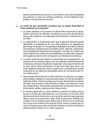 Teresa Aldape
96
LibrosEnRed
dad de rendimiento del alumno. Si el maestro carece de la habilidad
para planear su clase con enfoque sistémico, no hay objetivos inte-
grados y no hay buenos alumnos.
5. ¿A través de qué actividades considera que se puede desarrollar la
visión sistémica en el docente?
• La visión sistémica en el maestro se desarrolla a través de la capaci-
tación enfocada a la reﬂexión, la tolerancia y la toma de decisiones
justas y de propiciar una adecuada comunicación e interacción en-
tre ellos.
• La capacitación es importante para que el personal docente pueda
desarrollar la competencia de una visión sistémica. La capacitación
para dirigir un grupo con una perspectiva global es una de las mejores
herramientas necesarias para el maestro quien, además, comprende-
rá la necesidad de prepararse para exponer una clase. Un maestro sin
visión sistémica se vuelve menos competitivo y a través de la capacita-
ción puede encontrar cómo enriquecer sus métodos de enseñanza.
• La visión sistémica del maestro se desarrolla con la preparación. La
mayoría de los maestros siguen con sus métodos tradicionalistas de
enseñanza y formas limitadas de responder a los requerimientos de
la razón de ser de la institución y lo que hace falta para tener una
visión global es observar cómo la superación y actualización propia
impactará en los objetivos planteados tanto en forma personal co-
mo institucional.
• Para el buen desarrollo de la visión sistémica el maestro y la organi-
zación deben trabajar en conjunto para elevar el nivel de competiti-
vidad de ambos. El docente tiene que buscar diariamente la manera
de hacer más práctica y más eﬁciente su labor y la institución tiene
que implementar mecanismos que permitan al docente contar con
información válida y oportuna del sistema total.
• El maestro desarrolla su visión sistémica cuando su trabajo incluye
buscar la forma de interrelacionar sus funciones con las del resto
del personal de la institución y con las de los alumnos para generar
ideas nuevas en la educación, dejar atrás la educación tradicional y
cambiar a la renovadora, para lograr que el alumno no se conforme
con lo que se le muestra sino que sea crítico, avive su interés por co-
nocer el impacto que cada una de las materias e incluso los trámites
administrativos tienen en su vida en general.
 