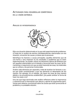 98
LibrosEnRed
ACTIVIDADES PARA DESARROLLAR COMPETENCIA
EN LA VISIÓN SISTÉMICA
ANÁLISIS DE INTERDEPENDENCIA
Elija una situación determinada en la que esté experimentando problemas.
A través de un análisis de eventos interdependientes relacionados con esa
situación, encuentre las causas y enlaces que la provocan.
Identiﬁque los factores o causas principales; aquéllos elementos que de
una forma u otra impactan en los resultados o problemas que se están
experimentando. Se pueden utilizar los elementos clásicos de Ishikawa que
son aquellos relacionados con el método o forma de hacer las cosas, las he-
rramientas o maquinaria con que se están haciendo las cosas, los materiales
que se utilizan y las personas involucradas.
Analice cada elemento por separado y trate de localizar los factores o cau-
sas que están contribuyendo a que ese elemento se desempeñe de esa
manera. Por ejemplo: en el método, ¿Se hacen las cosas de esta manera
debido a los procedimientos establecidos? ¿Se puede cambiar la forma de
hacer las cosas o no?
Una vez que haya terminado este análisis reﬂexione sobre la importancia
y coherencia de la información que obtuvo y aporte los argumentos perti-
nentes para obtener conclusiones sobre las causas que están provocando el
problema y su probable solución.
 