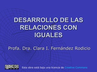 DESARROLLO DE LAS RELACIONES CON IGUALES Profa. Dra. Clara I. Fernández Rodicio Esta obra está bajo una licencia de  Creative   Commons 