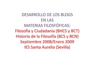 DESARROLLO DE LOS BLOGS
               EN LAS
     MATERIAS FILOSFÓFICAS:
Filosofía y Ciudadanía (BHCS y BCT)
Historia de la Filosofía (BCS y BCN)
   Septiembre 2008/Enero 2009
     IES Santa Aurelia (Sevilla)
 