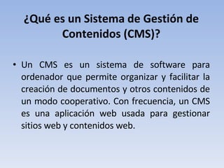 ¿Qué es un Sistema de Gestión de Contenidos (CMS)? Un CMS es un sistema de software para ordenador que permite organizar y facilitar la creación de documentos y otros contenidos de un modo cooperativo. Con frecuencia, un CMS es una aplicación web usada para gestionar sitios web y contenidos web. 