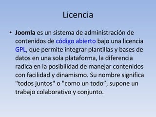 Licencia Joomla  es un sistema de administración de contenidos de  código abierto  bajo una licencia  GPL , que permite integrar plantillas y bases de datos en una sola plataforma, la diferencia radica en la posibilidad de manejar contenidos con facilidad y dinamismo. Su nombre significa "todos juntos" o "como un todo”, supone un trabajo colaborativo y conjunto.  