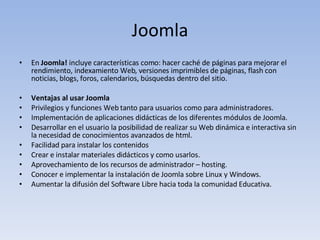 Joomla En  Joomla!  incluye características como: hacer caché de páginas para mejorar el rendimiento, indexamiento Web, versiones imprimibles de páginas, flash con noticias, blogs, foros, calendarios, búsquedas dentro del sitio.  Ventajas al usar Joomla Privilegios y funciones Web tanto para usuarios como para administradores. Implementación de aplicaciones didácticas de los diferentes módulos de Joomla.  Desarrollar en el usuario la posibilidad de realizar su Web dinámica e interactiva sin la necesidad de conocimientos avanzados de html. Facilidad para instalar los contenidos  Crear e instalar materiales didácticos y como usarlos.  Aprovechamiento de los recursos de administrador – hosting. Conocer e implementar la instalación de Joomla sobre Linux y Windows. Aumentar la difusión del Software Libre hacia toda la comunidad Educativa. 