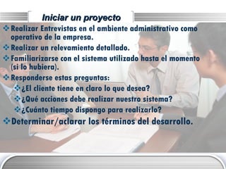 Iniciar un proyecto Realizar Entrevistas en el ambiente administrativo como operativo de la empresa. Realizar un relevamiento detallado. Familiarizarse con el sistema utilizado hasta el momento (si lo hubiera). Responderse estas preguntas: ¿El cliente tiene en claro lo que desea? ¿Qué acciones debe realizar nuestro sistema? ¿Cuánto tiempo dispongo para realizarlo? Determinar/aclarar los términos del desarrollo. 