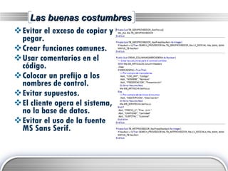 Las buenas costumbres Evitar el exceso de copiar y pegar. Crear funciones comunes. Usar comentarios en el código. Colocar un prefijo a los nombres de control. Evitar supuestos. El cliente opera el sistema, no la base de datos. Evitar el uso de la fuente MS Sans Serif. 