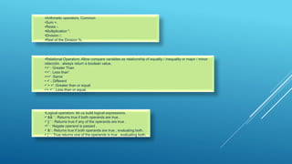 •Arithmetic operators: Common
•Sum +.
•Resta -.
•Multiplication *.
•Division /.
•Rest of the Division %.
•Relational Operators: Allow compare variables as relationship of equality / inequality or major / minor
relacción. always return a boolean value.
•'>' : Greater Than
•'<' : Less than'
•==' :Same‘
• =' : Different
•' > =' :Greater than or equal
•'< =' : Less than or equal.
•Logical operators: let us build logical expressions.
•' && ' : Returns true if both operands are true .
•' || ' : Returns true if any of the operands are true .
•'! ' : Negate operand is passed .
•' &' : Returns true if both operands are true , evaluating both.
•' | ' : True returns one of the operands is true , evaluating both.
 