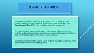 RECOMENDACIONES
 Programar en Java es absolutamente gratis; no es necesario adquirir
ninguna licencia, sino simplemente descargar el kit de desarrollo (Java
Development Kit o JDK) y dar riendas sueltas a la imaginación.
 Es recomendable hacer uso de Java ya que puede utilizarse de modo
gratuito, pudiéndose conseguir sin problemas un paquete para desarrolladores
que oriente la actividad de programar en este lenguaje.
 Java es muy recomendable ya que es un lenguaje muy rápido, seguro y fiable
en el momento de desarrollar programas.
 