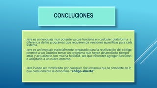 CONCLUCIONES
 Java es un lenguaje muy potente ya que funciona en cualquier plataforma a
diferencia de los programas que requieren de versiones específicas para cada
sistema.
 Java es un lenguaje especialmente preparado para la reutilización del código;
permite a sus usuarios tomar un programa que hayan desarrollado tiempo
atrás y actualizarlo con mucha facilidad, sea que necesiten agregar funciones
o adaptarlo a un nuevo entorno.
 Java Puede ser modificado por cualquier circunstancia que lo convierte en lo
que comúnmente se denomina “código abierto”.
 