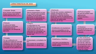1.Lenguaje Simple:
Se lo conoce como lenguaje
simple porque viene de la
misma estructura de c y c++.
4.Robusto:
Es altamente fiable,
proporciona numerosas
comprobaciones en
compilación y en tiempo de
ejecución.
7.Portable:
Por ser indiferente a la
arquitectura sobre la cual está
trabajando, esto hace que su
portabilidad sea muy eficiente,
sus programas son iguales en
cualquiera de las plataformas
8.Interpretado y compilado a la
vez:
Java puede ser compilado e
interpretado en tiempo real.
5.Seguro:
La seguridad es una
característica muy importante
en java ya que se han
implementado barreras de
seguridad en el lenguaje y en
el sistema de ejecución de
tiempo real.
2.Orientado a Objeto:
Toda la programación en java
en su mayoría está orientada
a objeto, ya que al estar
agrupados en estructuras en
estructuras encapsuladas es
más fácil su manipulación.
3.Distribuido:
Permite abrir sockets, establecer y
aceptar conexiones con los
servidores o clientes remotos;
facilita la creación de aplicaciones
distribuidas ya que proporciona una
colección de clases para
aplicaciones en red.
6.Indiferente a la arquitectura:
Java es compatible con los
más variados entornos de red.
9.Multihebra o Multihilos:
Java tiene una facilidad de
cumplir varias funciones al
mismo tiempo.
CARACTERISTICAS DE JAVA
10.Produce Applets:
En java se pueden crear
aplicaciones
independientes y
applets.
11.Dinámico:
El lenguaje java es muy
dinámico en la fase de
enlazado
12.Alto rendimiento:
Java es considerado
de alto rendimiento
por ser tan veloz en
el momento de correr
los programas y por
ahorrase muchas
líneas de código.
 