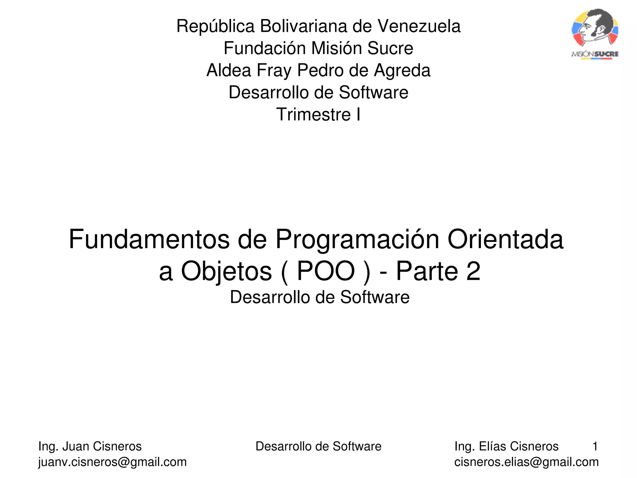Ing. Juan Cisneros
juanv.cisneros@gmail.com
Desarrollo de Software 1Ing. Elías Cisneros
cisneros.elias@gmail.com
República Bolivariana de Venezuela
Fundación Misión Sucre
Aldea Fray Pedro de Agreda
Desarrollo de Software
Trimestre I
Fundamentos de Programación Orientada 
a Objetos ( POO ) ­ Parte 2
Desarrollo de Software
 