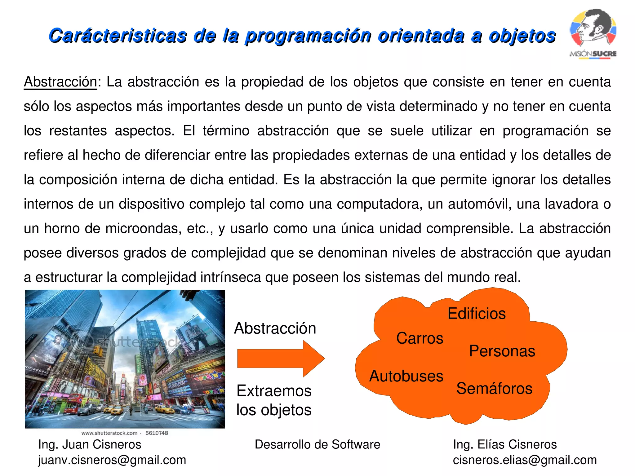 Ing. Juan Cisneros
juanv.cisneros@gmail.com
Desarrollo de Software Ing. Elías Cisneros
cisneros.elias@gmail.com
Carácteristicas de la programación orientada a objetosCarácteristicas de la programación orientada a objetos
Abstracción: La abstracción es la propiedad de los objetos que consiste en tener en cuenta
sólo los aspectos más importantes desde un punto de vista determinado y no tener en cuenta
los restantes aspectos. El término abstracción que se suele utilizar en programación se
refiere al hecho de diferenciar entre las propiedades externas de una entidad y los detalles de
la composición interna de dicha entidad. Es la abstracción la que permite ignorar los detalles
internos de un dispositivo complejo tal como una computadora, un automóvil, una lavadora o
un horno de microondas, etc., y usarlo como una única unidad comprensible. La abstracción
posee diversos grados de complejidad que se denominan niveles de abstracción que ayudan
a estructurar la complejidad intrínseca que poseen los sistemas del mundo real.
Edificios
Carros
Personas
Autobuses
Semáforos
Abstracción
Extraemos
los objetos
 