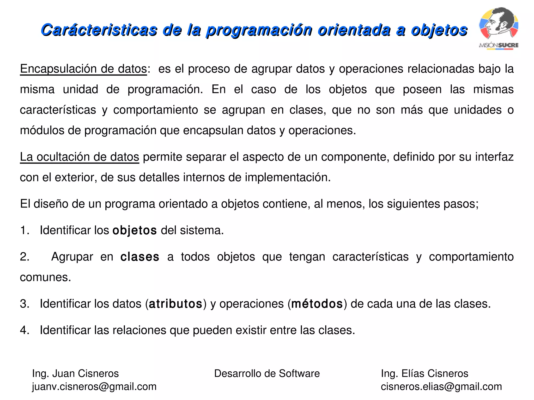 Ing. Juan Cisneros
juanv.cisneros@gmail.com
Desarrollo de Software Ing. Elías Cisneros
cisneros.elias@gmail.com
Carácteristicas de la programación orientada a objetosCarácteristicas de la programación orientada a objetos
Encapsulación de datos: es el proceso de agrupar datos y operaciones relacionadas bajo la
misma unidad de programación. En el caso de los objetos que poseen las mismas
características y comportamiento se agrupan en clases, que no son más que unidades o
módulos de programación que encapsulan datos y operaciones.
La ocultación de datos permite separar el aspecto de un componente, definido por su interfaz
con el exterior, de sus detalles internos de implementación.
El diseño de un programa orientado a objetos contiene, al menos, los siguientes pasos;
1. Identificar los objetos del sistema.
2. Agrupar en clases a todos objetos que tengan características y comportamiento
comunes.
3. Identificar los datos (atributos) y operaciones (métodos) de cada una de las clases.
4. Identificar las relaciones que pueden existir entre las clases.
 