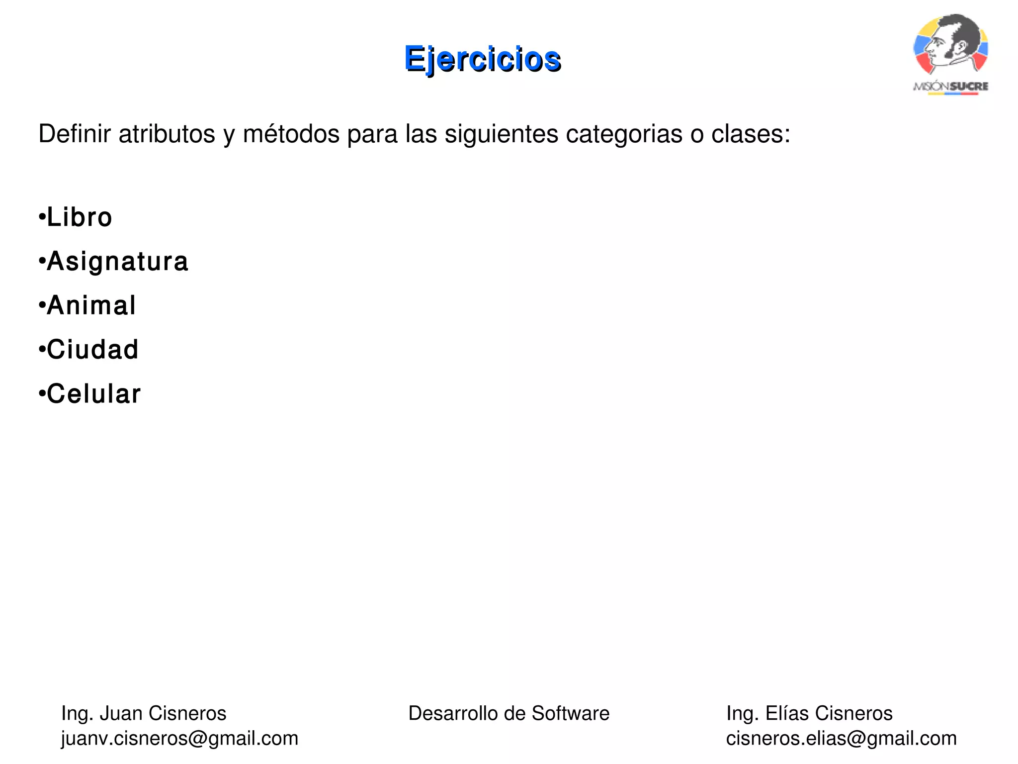 Ing. Juan Cisneros
juanv.cisneros@gmail.com
Desarrollo de Software Ing. Elías Cisneros
cisneros.elias@gmail.com
EjerciciosEjercicios
Definir atributos y métodos para las siguientes categorias o clases:
●
Libro
●
Asignatura
●
Animal
●
Ciudad
●
Celular
 