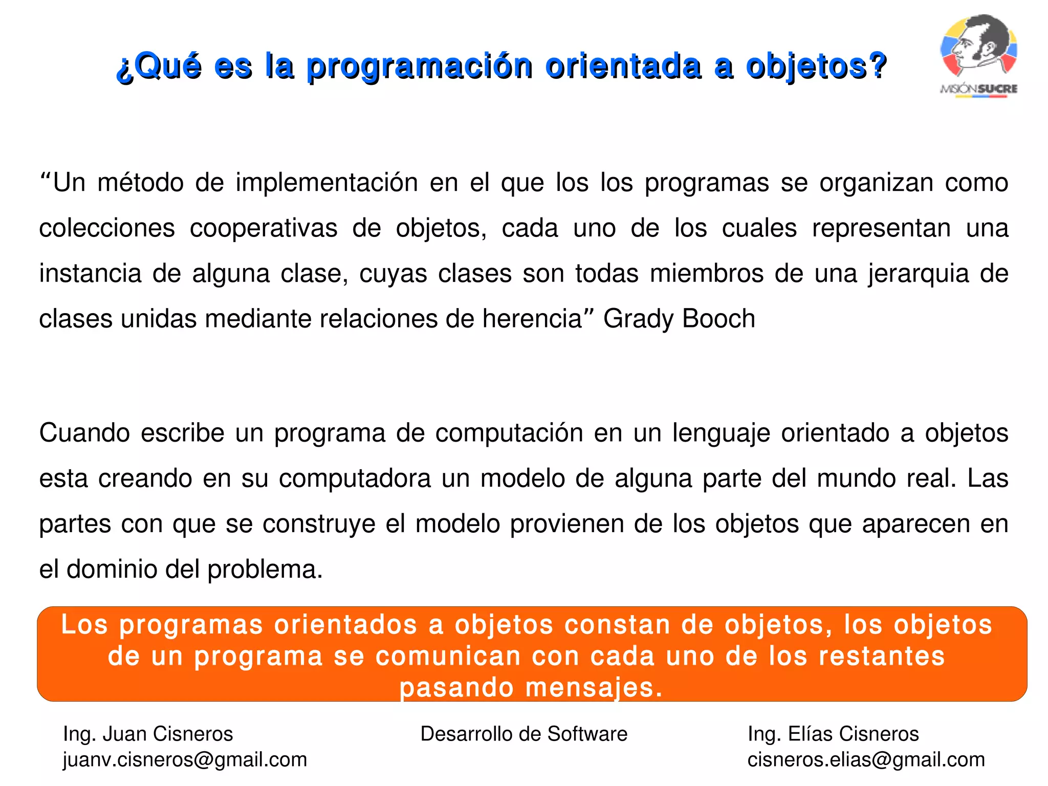 Ing. Juan Cisneros
juanv.cisneros@gmail.com
Desarrollo de Software Ing. Elías Cisneros
cisneros.elias@gmail.com
¿Qué es la programación orientada a objetos?¿Qué es la programación orientada a objetos?
“Un método de implementación en el que los los programas se organizan como
colecciones cooperativas de objetos, cada uno de los cuales representan una
instancia de alguna clase, cuyas clases son todas miembros de una jerarquia de
clases unidas mediante relaciones de herencia Grady Booch”
Cuando escribe un programa de computación en un lenguaje orientado a objetos
esta creando en su computadora un modelo de alguna parte del mundo real. Las
partes con que se construye el modelo provienen de los objetos que aparecen en
el dominio del problema.
Los programas orientados a objetos constan de objetos, los objetos
de un programa se comunican con cada uno de los restantes
pasando mensajes.
 