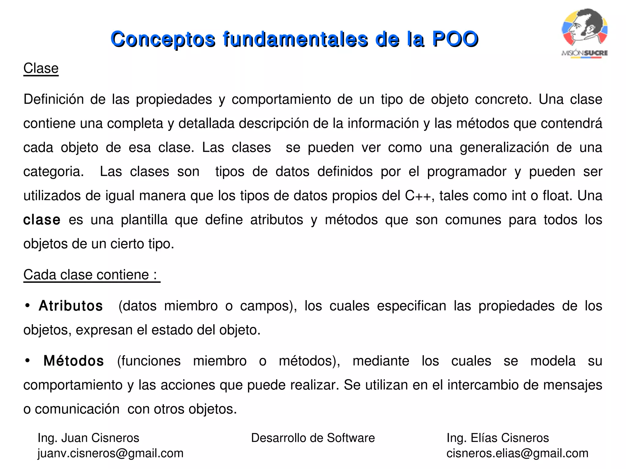 Ing. Juan Cisneros
juanv.cisneros@gmail.com
Desarrollo de Software Ing. Elías Cisneros
cisneros.elias@gmail.com
Conceptos fundamentales de la POOConceptos fundamentales de la POO
Clase
Definición de las propiedades y comportamiento de un tipo de objeto concreto. Una clase
contiene una completa y detallada descripción de la información y las métodos que contendrá
cada objeto de esa clase. Las clases se pueden ver como una generalización de una
categoria. Las clases son tipos de datos definidos por el programador y pueden ser
utilizados de igual manera que los tipos de datos propios del C++, tales como int o float. Una
clase es una plantilla que define atributos y métodos que son comunes para todos los
objetos de un cierto tipo.
Cada clase contiene :
• Atributos (datos miembro o campos), los cuales especifican las propiedades de los
objetos, expresan el estado del objeto.
• Métodos (funciones miembro o métodos), mediante los cuales se modela su
comportamiento y las acciones que puede realizar. Se utilizan en el intercambio de mensajes
o comunicación con otros objetos.
 