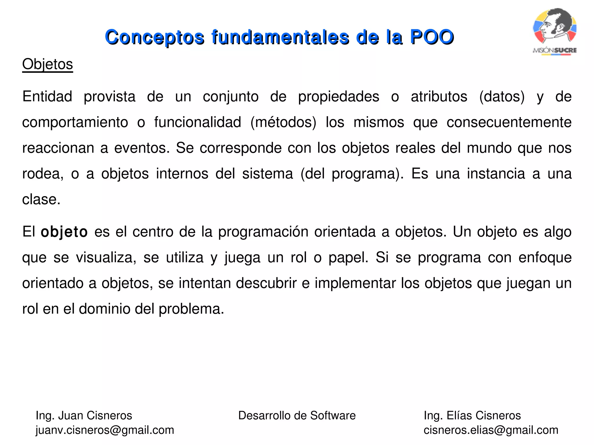 Ing. Juan Cisneros
juanv.cisneros@gmail.com
Desarrollo de Software Ing. Elías Cisneros
cisneros.elias@gmail.com
Objetos
Entidad provista de un conjunto de propiedades o atributos (datos) y de
comportamiento o funcionalidad (métodos) los mismos que consecuentemente
reaccionan a eventos. Se corresponde con los objetos reales del mundo que nos
rodea, o a objetos internos del sistema (del programa). Es una instancia a una
clase.
El objeto es el centro de la programación orientada a objetos. Un objeto es algo
que se visualiza, se utiliza y juega un rol o papel. Si se programa con enfoque
orientado a objetos, se intentan descubrir e implementar los objetos que juegan un
rol en el dominio del problema.
Conceptos fundamentales de la POOConceptos fundamentales de la POO
 