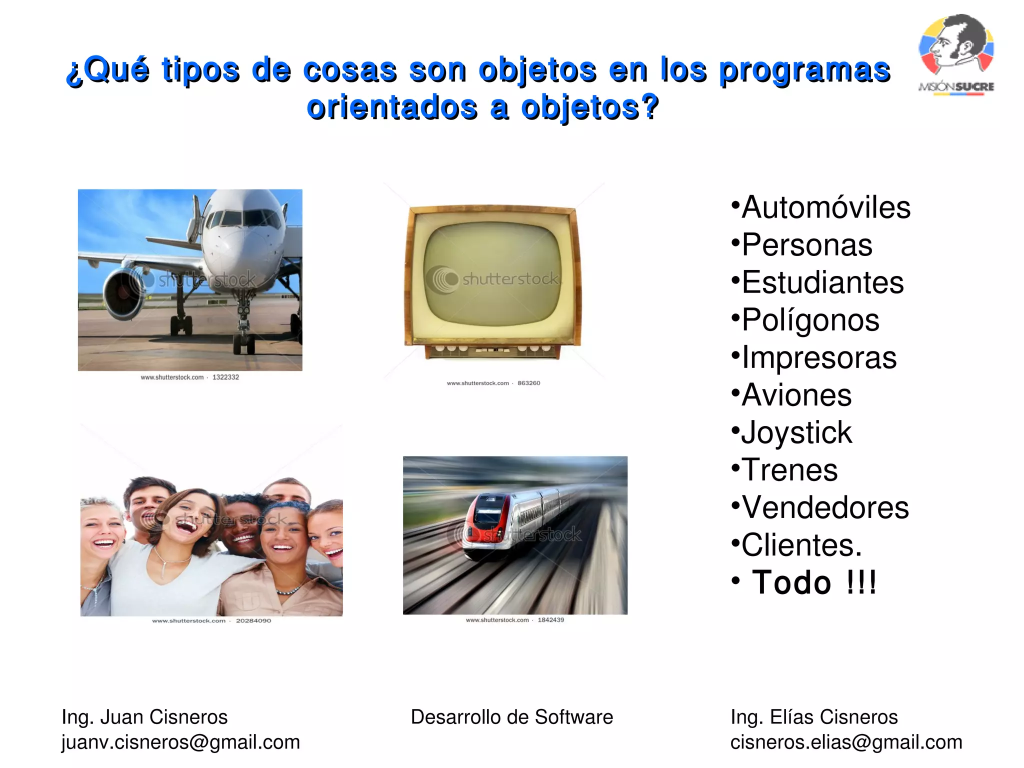 Ing. Juan Cisneros
juanv.cisneros@gmail.com
Desarrollo de Software Ing. Elías Cisneros
cisneros.elias@gmail.com
¿Qué tipos de cosas son objetos en los programas¿Qué tipos de cosas son objetos en los programas
orientados a objetos?orientados a objetos?
•Automóviles
•Personas
•Estudiantes
•Polígonos
•Impresoras
•Aviones
•Joystick
•Trenes
•Vendedores
•Clientes.
• Todo !!!
 