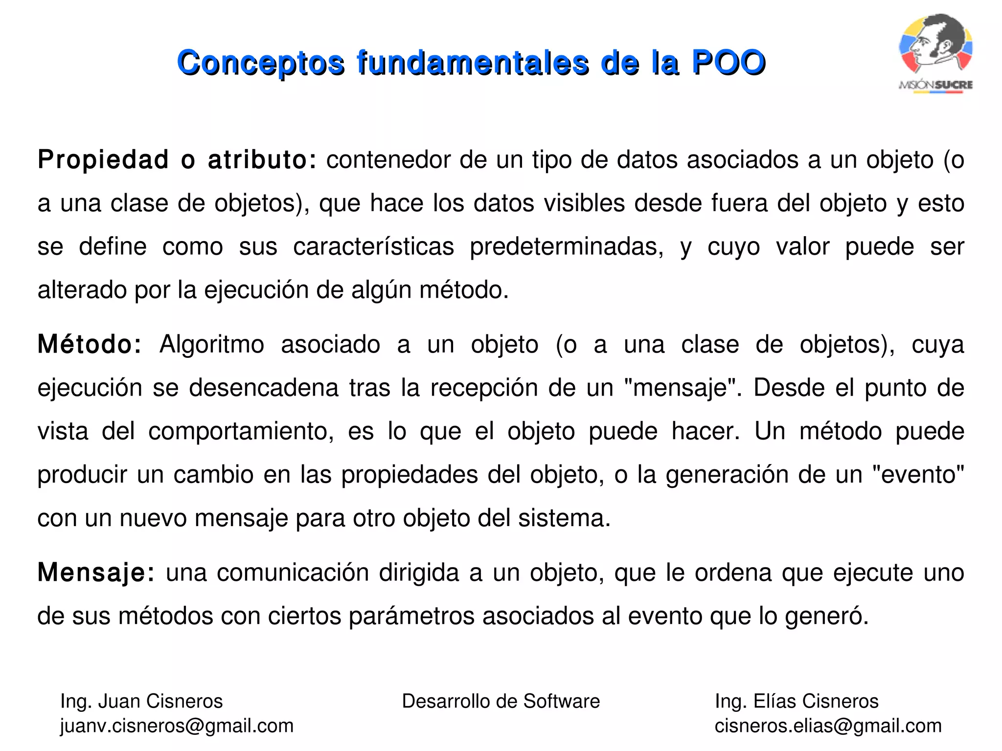 Ing. Juan Cisneros
juanv.cisneros@gmail.com
Desarrollo de Software Ing. Elías Cisneros
cisneros.elias@gmail.com
Propiedad o atributo: contenedor de un tipo de datos asociados a un objeto (o
a una clase de objetos), que hace los datos visibles desde fuera del objeto y esto
se define como sus características predeterminadas, y cuyo valor puede ser
alterado por la ejecución de algún método.
Método: Algoritmo asociado a un objeto (o a una clase de objetos), cuya
ejecución se desencadena tras la recepción de un "mensaje". Desde el punto de
vista del comportamiento, es lo que el objeto puede hacer. Un método puede
producir un cambio en las propiedades del objeto, o la generación de un "evento"
con un nuevo mensaje para otro objeto del sistema.
Mensaje: una comunicación dirigida a un objeto, que le ordena que ejecute uno
de sus métodos con ciertos parámetros asociados al evento que lo generó.
Conceptos fundamentales de la POOConceptos fundamentales de la POO
 