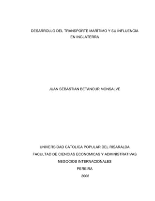 DESARROLLO DEL TRANSPORTE MARÍTIMO Y SU INFLUENCIA
                  EN INGLATERRA




        JUAN SEBASTIAN BETANCUR MONSALVE




    UNIVERSIDAD CATOLICA POPULAR DEL RISARALDA

FACULTAD DE CIENCIAS ECONOMICAS Y ADMINISTRATIVAS

            NEGOCIOS INTERNACIONALES

                     PEREIRA

                       2008
 