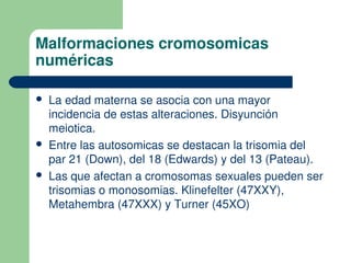 Malformaciones cromosomicas
numéricas
 La edad materna se asocia con una mayor
incidencia de estas alteraciones. Disyunción
meiotica.
 Entre las autosomicas se destacan la trisomia del
par 21 (Down), del 18 (Edwards) y del 13 (Pateau).
 Las que afectan a cromosomas sexuales pueden ser
trisomias o monosomias. Klinefelter (47XXY),
Metahembra (47XXX) y Turner (45XO)
 
