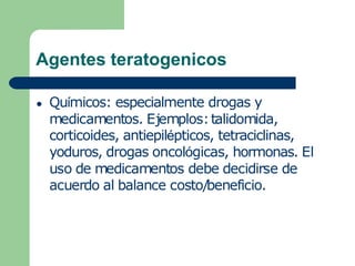 Agentes teratogenicos
● Químicos: especialmente drogas y
medicamentos. Ejemplos:talidomida,
corticoides, antiepilépticos, tetraciclinas,
yoduros, drogas oncológicas, hormonas. El
uso de medicamentos debe decidirse de
acuerdo al balance costo/beneficio.
 