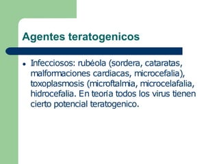 Agentes teratogenicos
● Infecciosos: rubéola (sordera, cataratas,
malformaciones cardiacas, microcefalia),
toxoplasmosis (microftalmia, microcelafalia,
hidrocefalia. En teoría todos los virus tienen
cierto potencial teratogenico.
 