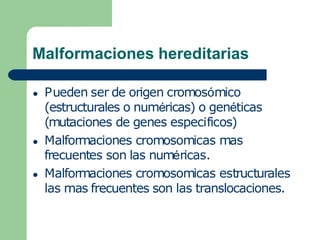 Malformaciones hereditarias
● Pueden ser de origen cromosómico
(estructurales o numéricas) o genéticas
(mutaciones de genes específicos)
● Malformaciones cromosomicas mas
frecuentes son las numéricas.
● Malformaciones cromosomicas estructurales
las mas frecuentes son las translocaciones.
 