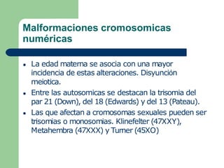 Malformaciones cromosomicas
numéricas
● La edad materna se asocia con una mayor
incidencia de estas alteraciones. Disyunción
meiotica.
● Entre las autosomicas se destacan la trisomia del
par 21 (Down), del 18 (Edwards) y del 13 (Pateau).
● Las que afectan a cromosomas sexuales pueden ser
trisomias o monosomias. Klinefelter (47XXY),
Metahembra (47XXX) y Turner (45XO)
 
