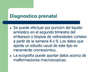 Diagnostico prenatal
● Se puede efectuar por punción del liquido
amniótico en el segundo trimestre del
embarazo o biopsia de vellosidades coriales
a partir de la semana 8 o 9. Los datos que
aporta un estudio usual de este tipo es
meramente cromosómico.
● La ecografía puede aportar datos acerca de
malformaciones macroscopicas.
 