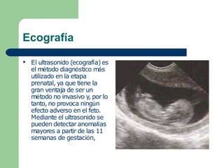 Ecografía
● El ultrasonido (ecografía) es
el método diagnóstico más
utilizado en la etapa
prenatal, ya que tiene la
gran ventaja de ser un
método no invasivo y, por lo
tanto, no provoca ningún
efecto adverso en el feto.
Mediante el ultrasonido se
pueden detectar anomalías
mayores a partir de las 11
semanas de gestación,
 