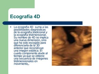 Ecografía 4D
● La ecografía 4D suma a las
posibilidades diagnósticas
de la ecografía tradicional y
la ecografía tridimensional.
Su nombre de 4D no implica
una nueva dimensión, sino
que ha sido escogido para
diferenciarla de la 3D
anterior que reconstruye
una imagen estática. El
cuarto componente alude al
tiempo ya que se obtiene
una secuencia de imágenes
tridimensionales en
movimiento,.
 