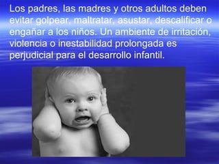 Los padres, las madres y otros adultos deben
evitar golpear, maltratar, asustar, descalificar o
engañar a los niños. Un ambiente de irritación,
violencia o inestabilidad prolongada es
perjudicial para el desarrollo infantil.
 