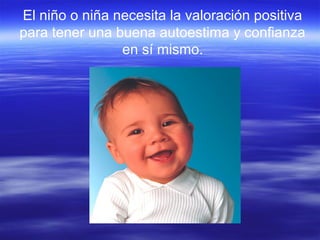 El niño o niña necesita la valoración positiva
para tener una buena autoestima y confianza
en sí mismo.
 